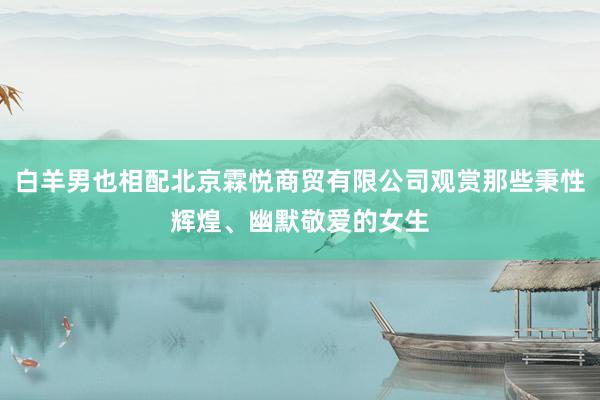 白羊男也相配北京霖悦商贸有限公司观赏那些秉性辉煌、幽默敬爱的女生