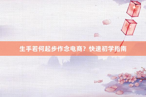 生手若何起步作念电商？快速初学指南